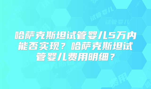 哈萨克斯坦试管婴儿5万内能否实现？哈萨克斯坦试管婴儿费用明细？