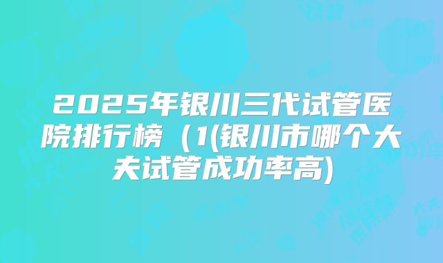 2025年银川三代试管医院排行榜（1(银川市哪个大夫试管成功率高)