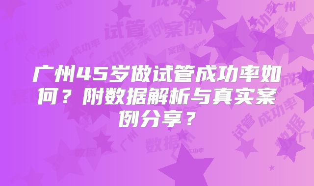 广州45岁做试管成功率如何？附数据解析与真实案例分享？