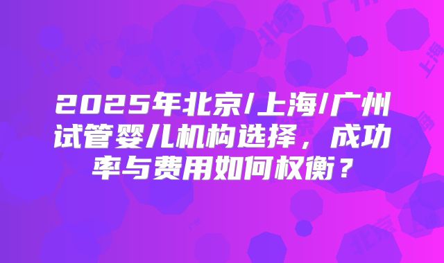 2025年北京/上海/广州试管婴儿机构选择，成功率与费用如何权衡？