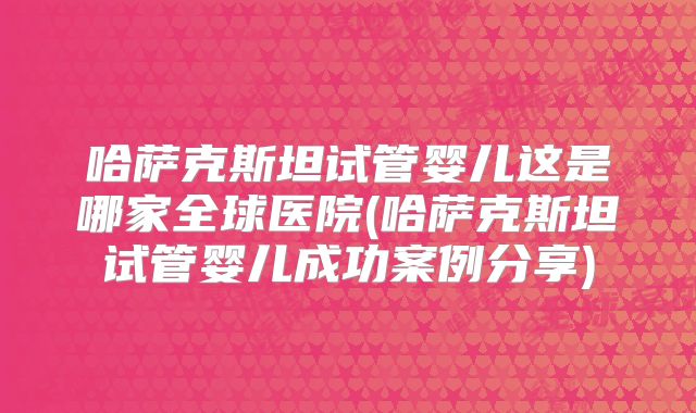 哈萨克斯坦试管婴儿这是哪家全球医院(哈萨克斯坦试管婴儿成功案例分享)