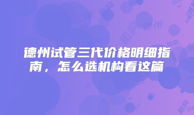 德州试管三代价格明细指南,怎么选机构看这篇