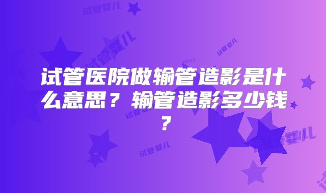 试管医院做输管造影是什么意思?输管造影多少钱?