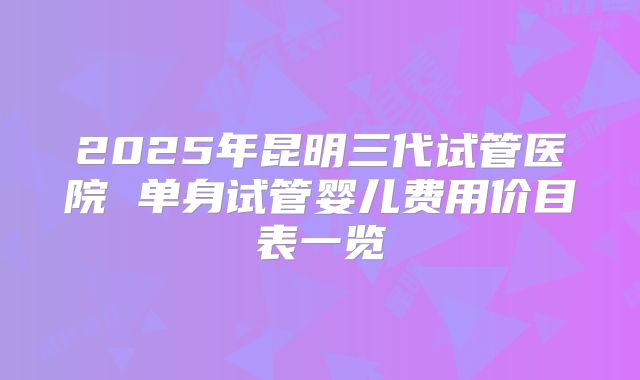 2025年昆明三代试管医院 单身试管婴儿费用价目表一览