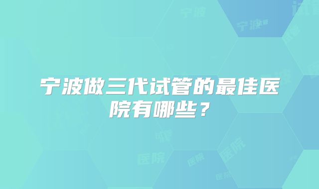 宁波做三代试管的最佳医院有哪些?