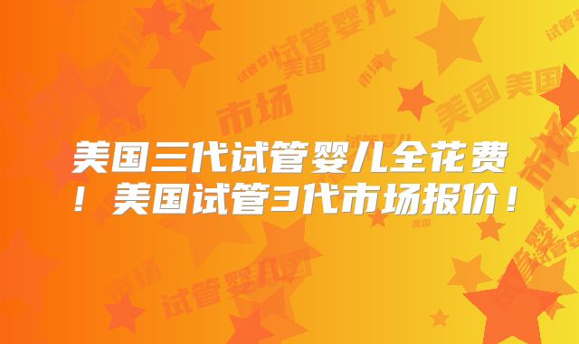 美国三代试管婴儿全花费！美国试管3代市场报价！
