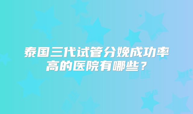 泰国三代试管分娩成功率高的医院有哪些？