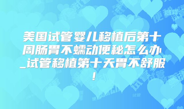 美国试管婴儿移植后第十周肠胃不蠕动便秘怎么办_试管移植第十天胃不舒服！