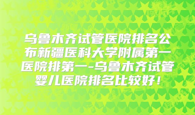 乌鲁木齐试管医院排名公布新疆医科大学附属第一医院排第一-乌鲁木齐试管婴儿医院排名比较好！
