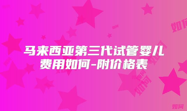 马来西亚第三代试管婴儿费用如何-附价格表
