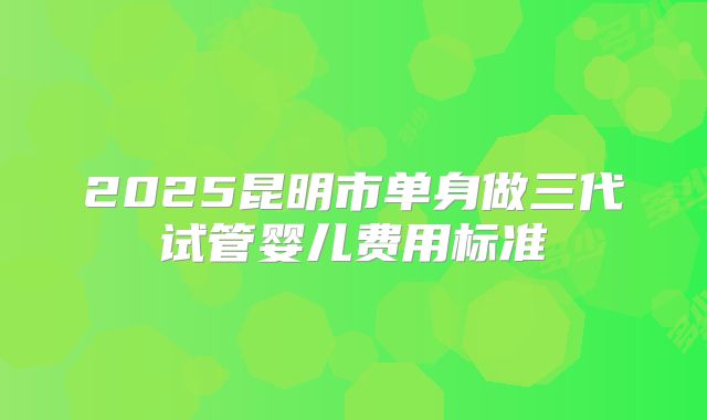 2025昆明市单身做三代试管婴儿费用标准