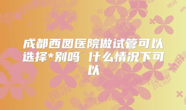 成都西囡医院做试管可以选择*别吗 什么情况下可以