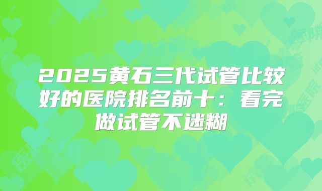 2025黄石三代试管比较好的医院排名前十：看完做试管不迷糊