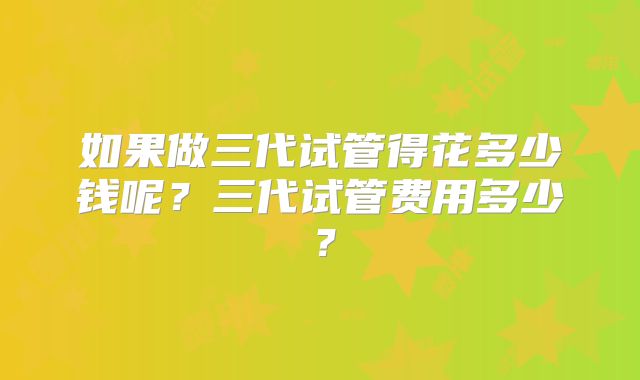 如果做三代试管得花多少钱呢？三代试管费用多少？
