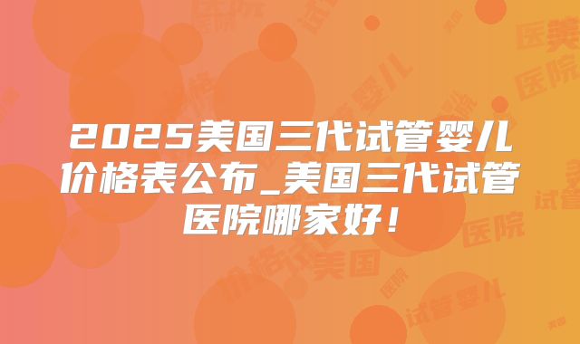 2025美国三代试管婴儿价格表公布_美国三代试管医院哪家好！