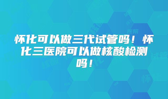怀化可以做三代试管吗!怀化三医院可以做核酸检测吗!