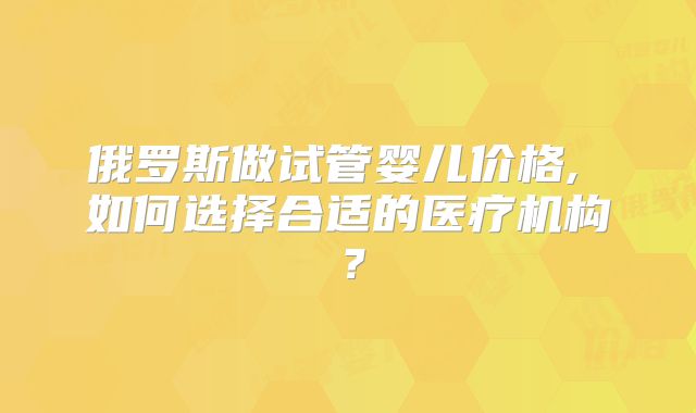 俄罗斯做试管婴儿价格, 如何选择合适的医疗机构？