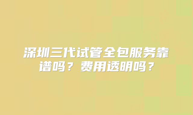 深圳三代试管全包服务靠谱吗？费用透明吗？