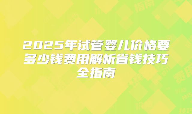 2025年试管婴儿价格要多少钱费用解析省钱技巧全指南