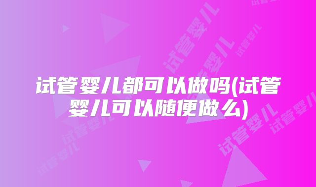 试管婴儿都可以做吗(试管婴儿可以随便做么)