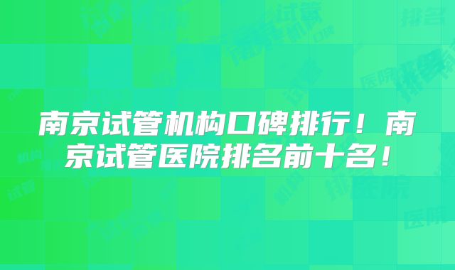 南京试管机构口碑排行！南京试管医院排名前十名！