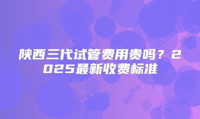 陕西三代试管费用贵吗？2025最新收费标准