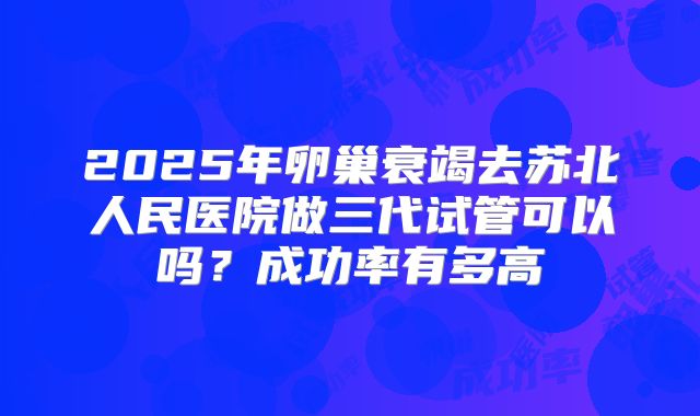 2025年卵巢衰竭去苏北人民医院做三代试管可以吗？成功率有多高