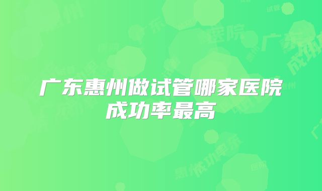 广东惠州做试管哪家医院成功率最高