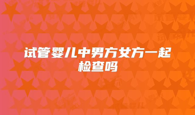 试管婴儿中男方女方一起检查吗