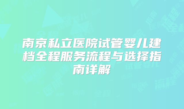南京私立医院试管婴儿建档全程服务流程与选择指南详解