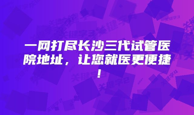 一网打尽长沙三代试管医院地址，让您就医更便捷！