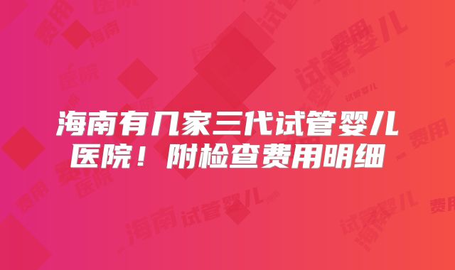 海南有几家三代试管婴儿医院！附检查费用明细