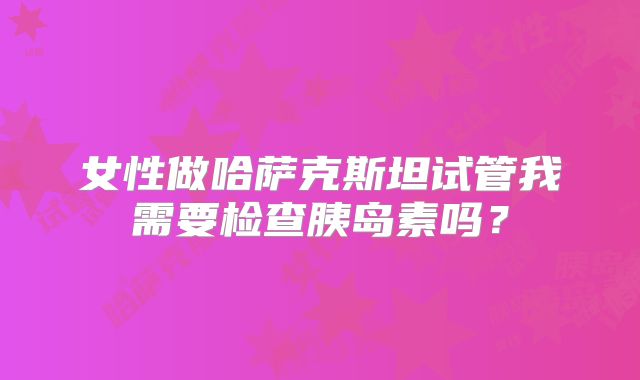 女性做哈萨克斯坦试管我需要检查胰岛素吗？