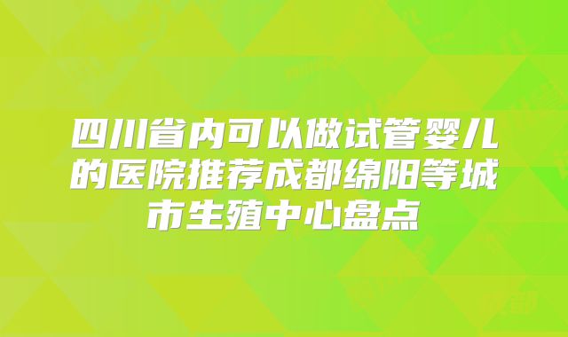 四川省内可以做试管婴儿的医院推荐成都绵阳等城市生殖中心盘点