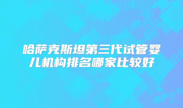 哈萨克斯坦第三代试管婴儿机构排名哪家比较好
