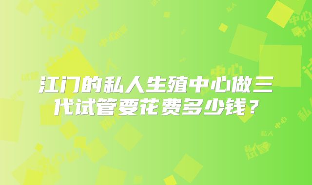 江门的私人生殖中心做三代试管要花费多少钱？
