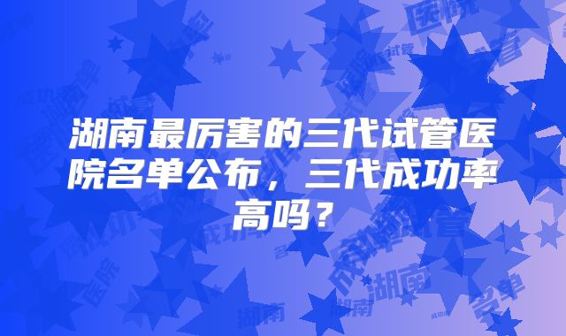 湖南最厉害的三代试管医院名单公布，三代成功率高吗？