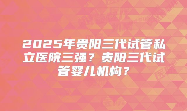 2025年贵阳三代试管私立医院三强？贵阳三代试管婴儿机构？