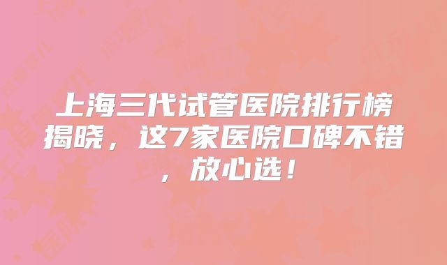上海三代试管医院排行榜揭晓，这7家医院口碑不错，放心选！