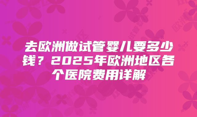 去欧洲做试管婴儿要多少钱？2025年欧洲地区各个医院费用详解