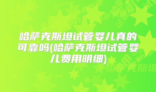 哈萨克斯坦试管婴儿真的可靠吗(哈萨克斯坦试管婴儿费用明细)