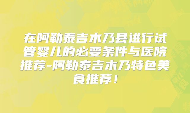 在阿勒泰吉木乃县进行试管婴儿的必要条件与医院推荐-阿勒泰吉木乃特色美食推荐!