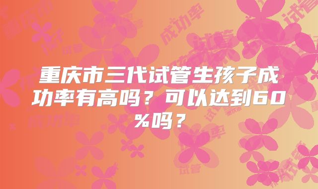 重庆市三代试管生孩子成功率有高吗?可以达到60%吗?