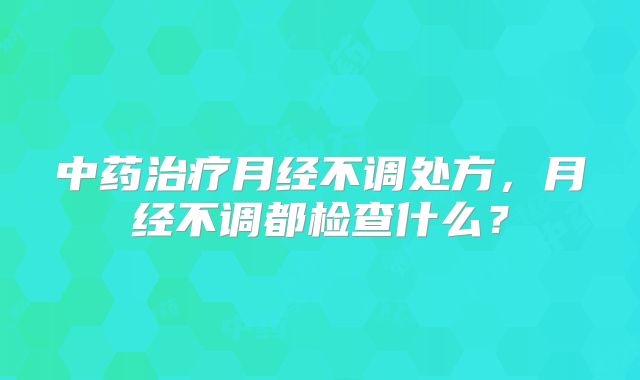 中药治疗月经不调处方，月经不调都检查什么？