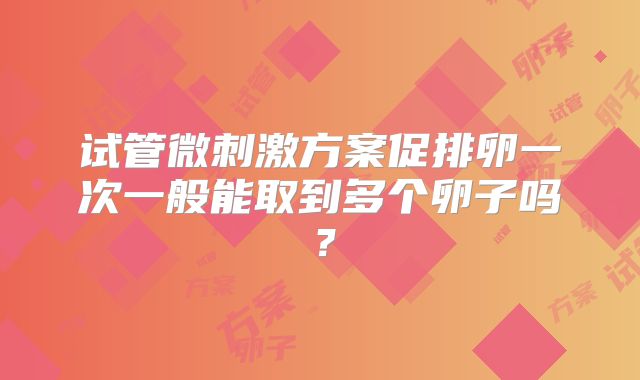 试管微刺激方案促排卵一次一般能取到多个卵子吗？