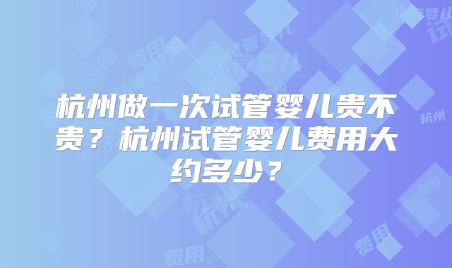 杭州做一次试管婴儿贵不贵？杭州试管婴儿费用大约多少？