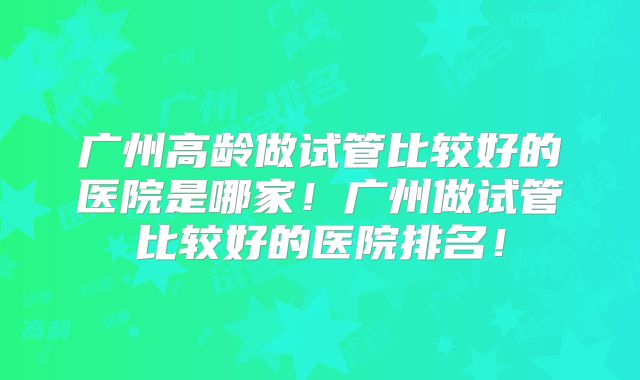广州高龄做试管比较好的医院是哪家！广州做试管比较好的医院排名！
