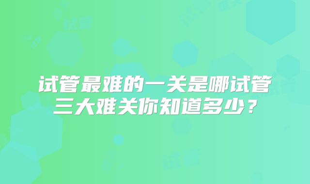 试管最难的一关是哪试管三大难关你知道多少?