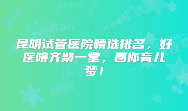 昆明试管医院精选排名，好医院齐聚一堂，圆你育儿梦！