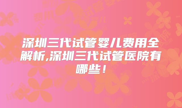 深圳三代试管婴儿费用全解析,深圳三代试管医院有哪些！